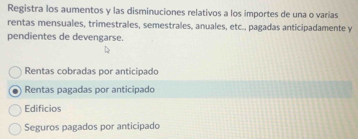 Registra los aumentos y las disminuciones relativos a los importes de una o varias
rentas mensuales, trimestrales, semestrales, anuales, etc., pagadas anticipadamente y
pendientes de devengarse.
Rentas cobradas por anticipado
Rentas pagadas por anticipado
Edificios
Seguros pagados por anticipado