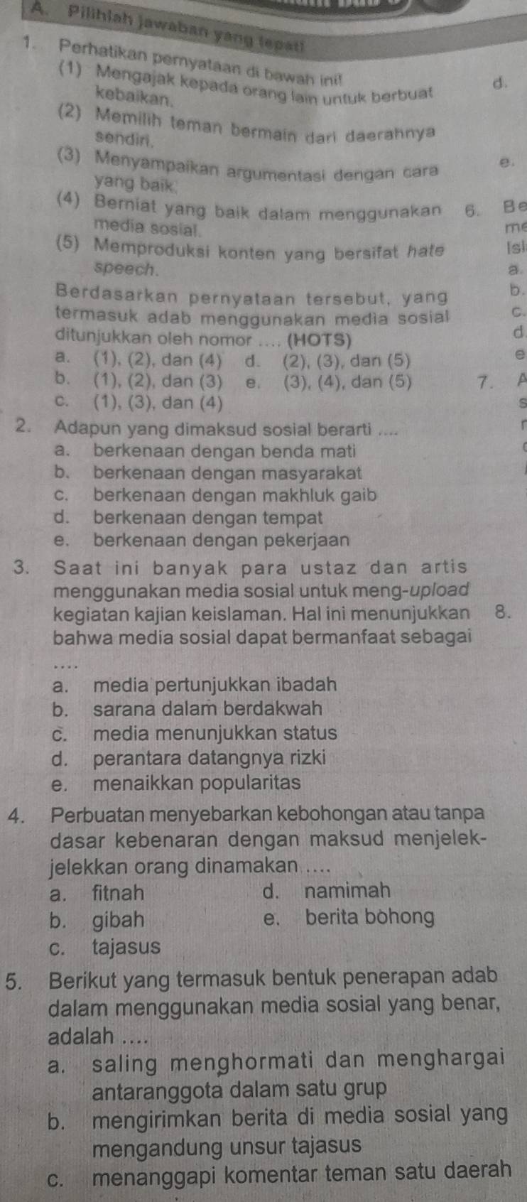 Pilihiah jawaban yang (epat)
1. Perhatikan peryataan di bawah ini!
(1) Mengajak kepada orang lain untuk berbuat
d.
kebaikan.
(2) Memilih teman bermain dari daerahnya
sendiri.
(3) Menyampaikan argumentasi dengan cara
e.
yang baik.
(4) Berniat yang baik dalam menggunakan 6. B e
media sosial.
me
(5) Memproduksi konten yang bersifat hate [s]
speech. a.
Berdasarkan pernyataan tersebut, yang b.
termasuk adab menggunakan media sosial C.
ditunjukkan oleh nomor .... (HOTS)
d.
a. (1), (2), dan (4) d. (2), (3), dan (5)
e
b. (1), (2), dan (3) e. (3), (4), dan (5) 7. A
c. (1), (3), dan (4)
s
2. Adapun yang dimaksud sosial berarti ....
a. berkenaan dengan benda mati
b. berkenaan dengan masyarakat
c. berkenaan dengan makhluk gaib
d. berkenaan dengan tempat
e. berkenaan dengan pekerjaan
3. Saat ini banyak para ustaz dan artis
menggunakan media sosial untuk meng-upload
kegiatan kajian keislaman. Hal ini menunjukkan 8.
bahwa media sosial dapat bermanfaat sebagai
a. media pertunjukkan ibadah
b. sarana dalam berdakwah
c. media menunjukkan status
d. perantara datangnya rizki
e. menaikkan popularitas
4. Perbuatan menyebarkan kebohongan atau tanpa
dasar kebenaran dengan maksud menjelek-
jelekkan orang dinamakan_
a. fitnah d. namimah
b. gibah e. berita bohong
c. tajasus
5. Berikut yang termasuk bentuk penerapan adab
dalam menggunakan media sosial yang benar,
adalah ....
a. saling menghormati dan menghargai
antaranggota dalam satu grup
b. mengirimkan berita di media sosial yang
mengandung unsur tajasus
c. menanggapi komentar teman satu daerah