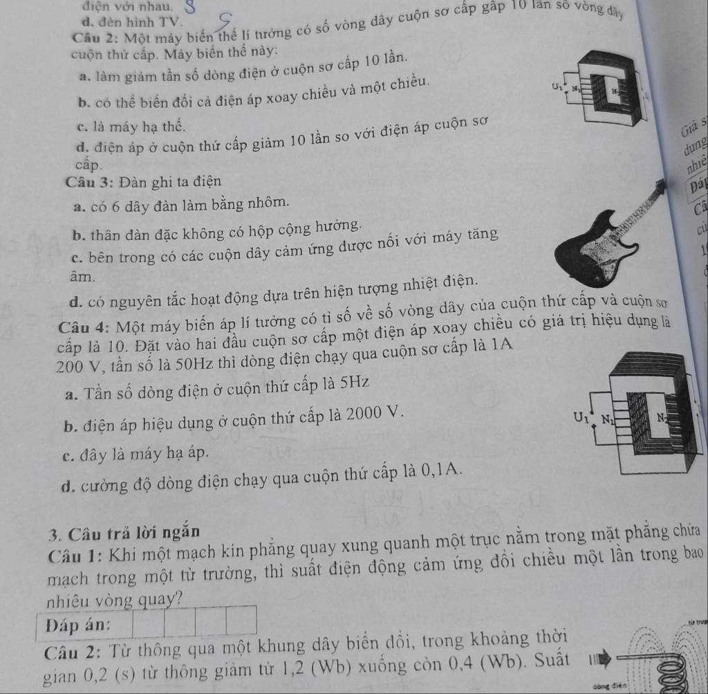 điện với nhau.
d. đèn hình TV.
Cầu 2: Một máy biến thế lí tưởng có số vòng dây cuộn sơ cấp gấp 10 Ian số vòng đdây
cuộn thứ cấp. Máy biến thế này:
a. làm giảm tần số dòng điện ở cuộn sơ cấp 10 lần.
b. có thể biến đổi cả điện áp xoay chiều và một chiều.
a
c. là máy hạ thế.
d. điện áp ở cuộn thứ cấp giảm 10 lần so với điện áp cuộn sơ
Giả s
dung
cấp. nhiê
Cầu 3: Đàn ghi ta điện
Đáp
a. có 6 dây đàn làm bằng nhôm.
Câ
b. thân đàn đặc không có hộp cộng hưởng.
c. bên trong có các cuộn dây cảm ứng được nối với máy tăng
cu
âm.
d. có nguyên tắc hoạt động dựa trên hiện tượng nhiệt điện.
Câu 4: Một máy biến áp lí tưởng có tỉ số về số vòng dây của cuộn thứ cấp và cuộn sơ
cấp là 10. Đặt vào hai đầu cuộn sơ cấp một điện áp xoay chiều có giá trị hiệu dụng là
200 V, tần số là 50Hz thì dòng điện chạy qua cuộn sơ cấp là 1A
a. Tần số dòng điện ở cuộn thứ cấp là 5Hz
b. điện áp hiệu dụng ở cuộn thứ cấp là 2000 V.
c. đây là máy hạ áp.
d. cường độ dòng điện chạy qua cuộn thứ cấp là 0,1A.
3. Câu trả lời ngăn
Cầu 1: Khi một mạch kín phẳng quay xung quanh một trục nằm trong mặt phẳng chứa
mạch trong một từ trường, thì suất điện động cảm ứng đổi chiều một lần trong bao
nhiêu vòng qua?
Đáp án:
Câu 2: Từ thông qua một khung dây biến đồi, trong khoảng thời
gian 0,2 (s) từ thông giảm từ 1,2 (Wb) xuống còn 0,4 (Wb). Suất  1 
dòng diēn