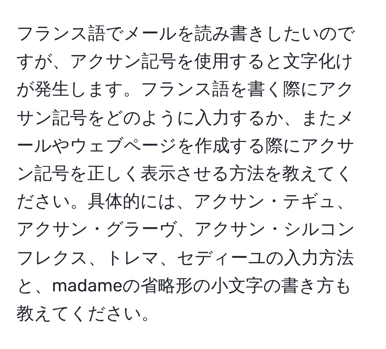 フランス語でメールを読み書きしたいのですが、アクサン記号を使用すると文字化けが発生します。フランス語を書く際にアクサン記号をどのように入力するか、またメールやウェブページを作成する際にアクサン記号を正しく表示させる方法を教えてください。具体的には、アクサン・テギュ、アクサン・グラーヴ、アクサン・シルコンフレクス、トレマ、セディーユの入力方法と、madameの省略形の小文字の書き方も教えてください。