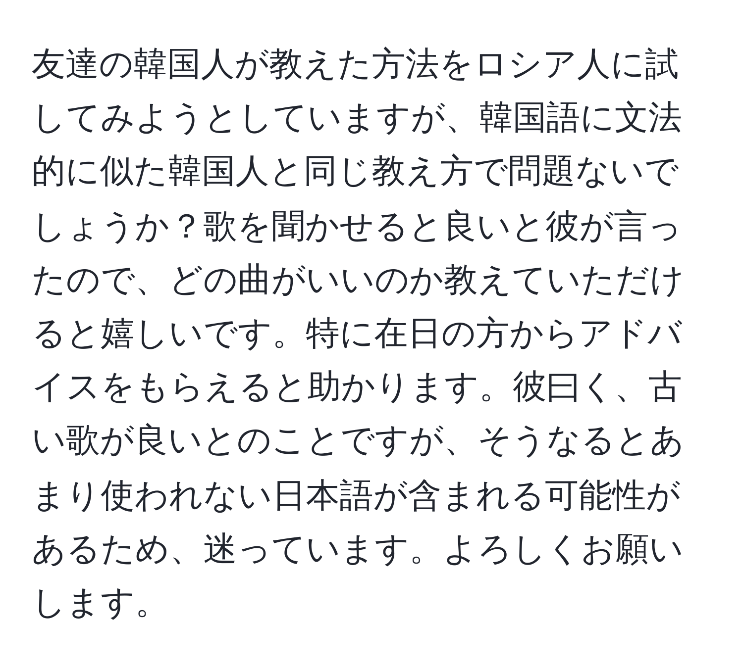 友達の韓国人が教えた方法をロシア人に試してみようとしていますが、韓国語に文法的に似た韓国人と同じ教え方で問題ないでしょうか？歌を聞かせると良いと彼が言ったので、どの曲がいいのか教えていただけると嬉しいです。特に在日の方からアドバイスをもらえると助かります。彼曰く、古い歌が良いとのことですが、そうなるとあまり使われない日本語が含まれる可能性があるため、迷っています。よろしくお願いします。