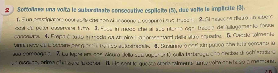 Sottolinea una volta le subordinate consecutive esplicite (5), due volte le implicite (3). 
1. È un prestigiatore così abile che non si riescono a scoprire i suoi trucchi. 2. Si nascose dietro un albero 
così da poter osservare tutto. 3. Fece in modo che al suo ritorno ogni traccia dell'allagamento fosse 
cancellata. 4. Preparò tutto in modo da stupire i rappresentanti delle altre squadre. 5. Cadde talmente 
tanta neve da bloccare per giorni il traffico autostradale. 6. Susanna è così simpatica che tutti cercano la 
sua compagnia. 7. La lepre era così sicura della sua superiorità sulla tartaruga che decise di schiacciare 
un pisolino, prima di iniziare la corsa. 8. Ho sentito questa storia talmente tante volte che la so a memoria.