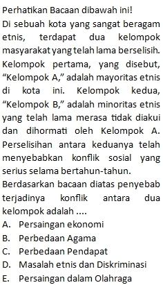 Perhatikan Bacaan dibawah ini!
Di sebuah kota yang sangat beragam
etnis, terdapat dua kelompok
masyarakat yang telah lama berselisih.
Kelompok pertama, yang disebut,
“Kelompok A,” adalah mayoritas etnis
di kota ini. Kelompok kedua,
“Kelompok B,” adalah minoritas etnis
yang telah lama merasa tidak diakui
dan dihormati oleh Kelompok A.
Perselisihan antara keduanya telah
menyebabkan konflik sosial yang
serius selama bertahun-tahun.
Berdasarkan bacaan diatas penyebab
terjadinya konflik antara dua
kelompok adalah ....
A. Persaingan ekonomi
B. Perbedaan Agama
C. Perbedaan Pendapat
D. Masalah etnis dan Diskriminasi
E. Persaingan dalam Olahraga