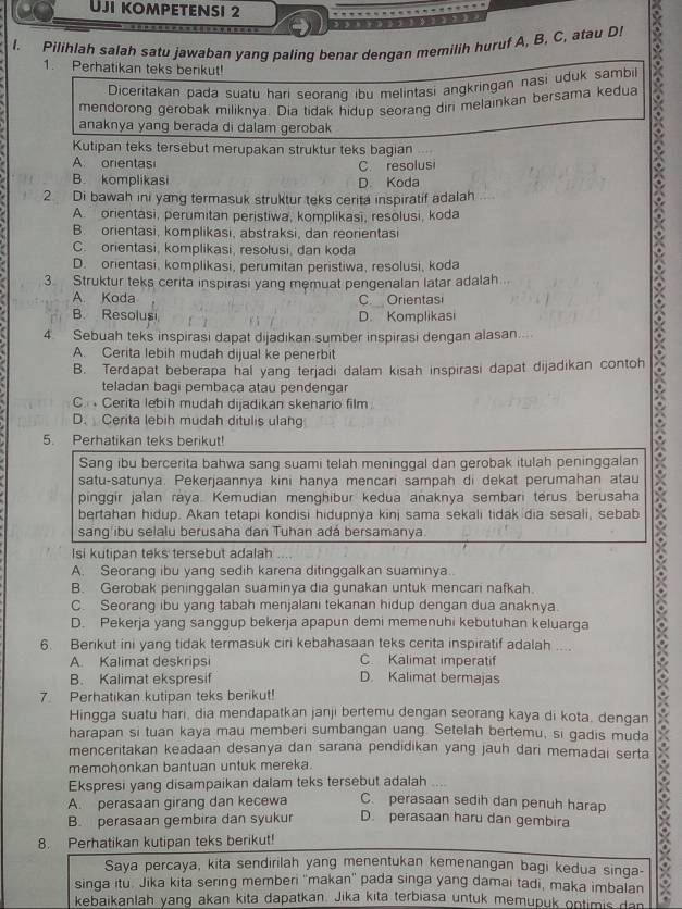 Uji kompetensi 2
l. Pilihlah salah satu jawaban yang paling benar dengan memilih huruf A, B, C, atau D!
1. Perhatikan teks berikut!
mendorong gerobak miliknya. Dia tidak hidup seorang diri melainkan bersama kedua X
Diceritakan pada suatu hari seorang ibu melintași angkringan nasi uduk sambil
anaknya yang berada di dalam gerobak
Kutipan teks tersebut merupakan struktur teks bagian
A. orientas C. resolusi
B. komplikasi D. Koda
2 Di bawah ini yang termasuk struktur teks cerita inspiratif adalah
A.  orientasi, perumitan peristiwa, komplikasi, resolusi, koda
B. orientasi, komplikasi, abstraksi, dan reorientasi
C. orientasi, komplikasi, resolusi, dan koda
D. orientasi, komplikasi, perumitan peristiwa, resolusi, koda
3 Struktur teks cerita inspirasi yang memuat pengenalan latar adalah
A. Koda C. Orientasi
B. Resolusi D. Komplikasi
4 Sebuah teks inspirasi dapat dijadikan sumber inspirasi dengan alasan....
A. Cerita lebih mudah dijual ke penerbit
B. Terdapat beberapa hal yang terjadi dalam kisah inspirasi dapat dijadikan contoh
teladan bagi pembaca atau pendengar
C.  Cerita lebih mudah dijadikan skenario film.
D. Cerita lebih mudah ditulis ulang
5. Perhatikan teks berikut!
Sang ibu bercerita bahwa sang suami telah meninggal dan gerobak itulah peninggalan
satu-satunya. Pekerjaannya kini hanya mencari sampah di dekat perumahan atau
pinggir jalan raya. Kemudian menghibur kedua anaknya sembari terus berusaha
bertahan hidup. Akan tetapi kondisi hidupnya kinj sama sekali tidak dia sesali, sebab
sang ibu selalu berusaha dan Tuhan adá bersamanya.
Isi kutipan teks tersebut adalah
A. Seorang ibu yang sedih karena ditinggalkan suaminya..
B. Gerobak peninggalan suaminya dia gunakan untuk mencani nafkah.
C. Seorang ibu yang tabah menjalani tekanan hidup dengan dua anaknya.
D. Pekerja yang sanggup bekerja apapun demi memenuhi kebutuhan keluarga
6. Berikut ini yang tidak termasuk ciri kebahasaan teks cerita inspiratif adalah ....
A. Kalimat deskripsi C. Kalimat imperatif
B. Kalimat ekspresif D. Kalimat bermajas
7. Perhatikan kutipan teks berikut!
Hingga suatu hari, dia mendapatkan janji bertemu dengan seorang kaya di kota. dengan
harapan si tuan kaya mau memberi sumbangan uang. Setelah bertemu, si gadis muda
menceritakan keadaan desanya dan sarana pendidikan yang jauh dari memadai serta
memohonkan bantuan untuk mereka.
Ekspresi yang disampaikan dalam teks tersebut adalah ....
A. perasaan girang dan kecewa C. perasaan sedih dan penuh harap
B. perasaan gembira dan syukur D. perasaan haru dan gembira
8. Perhatikan kutipan teks berikut!
Saya percaya, kita sendirilah yang menentukan kemenangan bagi kedua singa-
singa itu. Jika kita sering memberi ''makan'' pada singa yang damai tadi, maka imbalan
kebaikanlah yang akan kita dapatkan. Jika kita terbiasa untuk memupuk ontimis dan