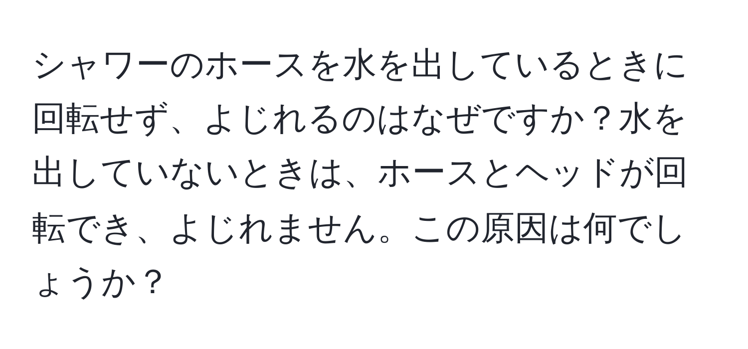 シャワーのホースを水を出しているときに回転せず、よじれるのはなぜですか？水を出していないときは、ホースとヘッドが回転でき、よじれません。この原因は何でしょうか？