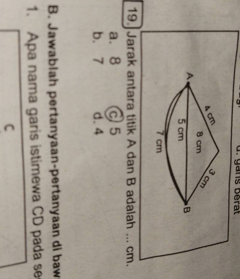 gns bérat
19. Jarak antara titik A dan B adalah _ cm.
a. 8 c5
b. 7 d. 4
B. Jawablah pertanyaan-pertanyaan di baw
1. Apa nama garis istimewa CD pada se
C