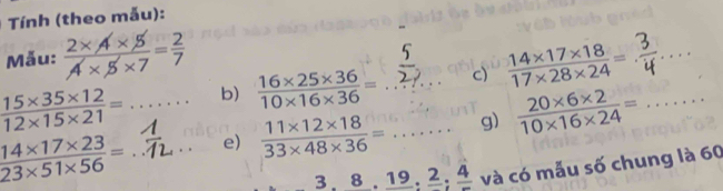 Tính (theo mẫu): 
Mẫu:  (2* A* 5)/A* 5* 7 = 2/7 
 (15* 35* 12)/12* 15* 21 = ^circ  ∴ △ ADC=∠ BAD b)  (16* 25* 36)/10* 16* 36 = c)  (14* 17* 18)/17* 28* 24 = _
 (14* 17* 23)/23* 51* 56 = ___e)  (11* 12* 18)/33* 48* 36 =... __ g)  (20* 6* 2)/10* 16* 24 = _
3, 8, 19, 2, 4 và có mẫu số chung là 60