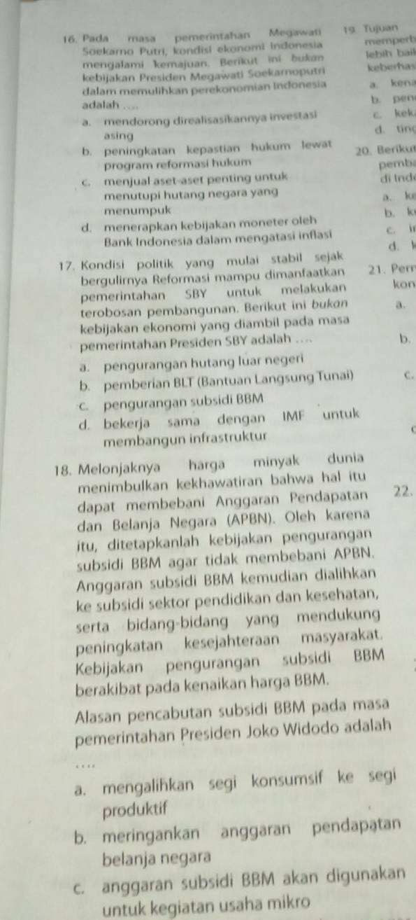 Pada masa pemerintahan Megawati 19. Tujuan
Soekarno Putri, kondisi ekonomi indonesia memperb
mengalami kemajuan. Berikut ini bukan lebih bail
kebijakan Presiden Megawati Soekarnoputri keberhas
dalam memulihkan perekonomian Indonesia a. kena
adalah . b. pen
a. mendorong direalisasikannya investasi c. kek
asing
d. ting
b. peningkatan kepastian hukum lewat 20. Berikut
program reformasi hukum
c. menjual aset-aset penting untuk pemba di lnd
menutupi hutang negara yang a. ke
menumpuk
d. menerapkan kebijakan moneter oleh b. k
Bank Indonesia dalam mengatasi inflasi c. ir
d. k
17. Kondisi politik yang mulai stabil sejak
bergulirnya Reformasi mampu dimanfaatkan 21. Pern
pemerintahan SBY untuk melakukan kon
terobosan pembangunan. Berikut ini bukan a.
kebijakan ekonomi yang diambil pada masa
pemerintahan Presiden SBY adalah ....
b.
a. pengurangan hutang luar negeri
b. pemberian BLT (Bantuan Langsung Tunai) c.
. pengurangan subsidi BBM
d. bekerja sama dengan IMF untuk
membangun infrastruktur
18. Melonjaknya harga minyak dunia
menimbulkan kekhawatiran bahwa hal itu
dapat membebani Anggaran Pendapatan 22.
dan Belanja Negara (APBN). Oleh karena
itu, ditetapkanlah kebijakan pengurangan
subsidi BBM agar tidak membebani APBN.
Anggaran subsidi BBM kemudian dialihkan
ke subsidi sektor pendidikan dan kesehatan,
serta bidang-bidang yang mendukung
peningkatan kesejahteraan masyarakat.
Kebijakan pengurangan subsidi BBM
berakibat pada kenaikan harga BBM.
Alasan pencabutan subsidi BBM pada masa
pemerintahan Presiden Joko Widodo adalah
.
a. mengalihkan segi konsumsif ke segi
produktif
b. meringankan anggaran pendapatan
belanja negara
c. anggaran subsidi BBM akan digunakan
untuk kegiatan usaha mikro