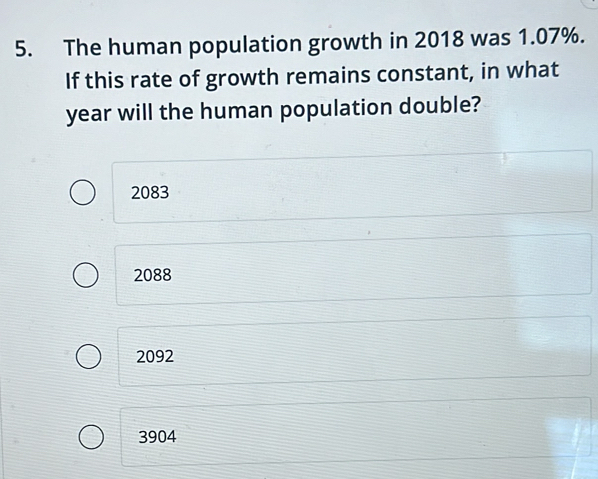 The human population growth in 2018 was 1.07%.
If this rate of growth remains constant, in what
year will the human population double?
2083
2088
2092
3904