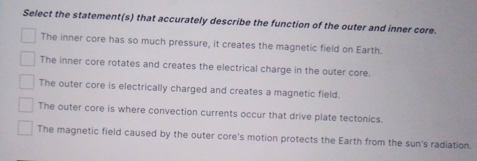 Select the statement(s) that accurately describe the function of the outer and inner core.
The inner core has so much pressure, it creates the magnetic field on Earth.
The inner core rotates and creates the electrical charge in the outer core.
The outer core is electrically charged and creates a magnetic field.
The outer core is where convection currents occur that drive plate tectonics.
The magnetic field caused by the outer core's motion protects the Earth from the sun's radiation.