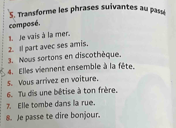 Transforme les phrases suivantes au passé 
composé. 
1. Je vais à la mer. 
2. Il part avec ses amis. 
3. Nous sortons en discothèque. 
4. Elles viennent ensemble à la fête. 
5. Vous arrivez en voiture. 
6. Tu dis une bêtise à ton frère. 
7. Elle tombe dans la rue. 
8. Je passe te dire bonjour.