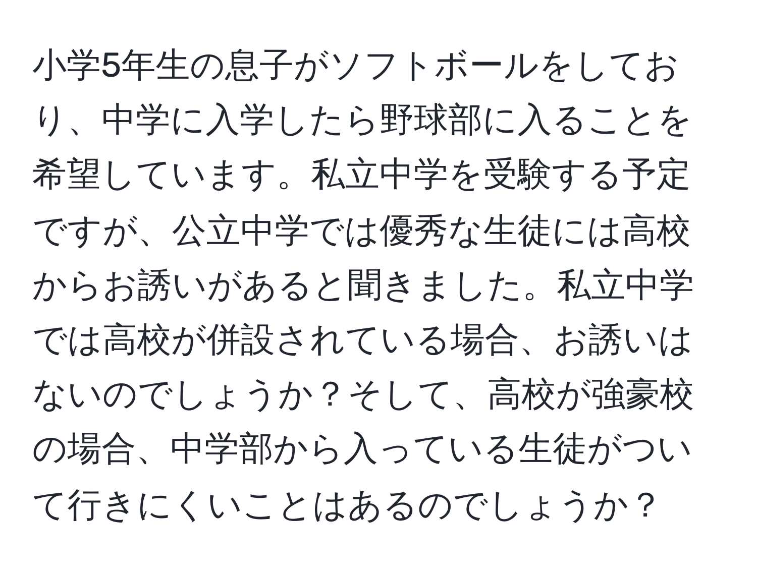 小学5年生の息子がソフトボールをしており、中学に入学したら野球部に入ることを希望しています。私立中学を受験する予定ですが、公立中学では優秀な生徒には高校からお誘いがあると聞きました。私立中学では高校が併設されている場合、お誘いはないのでしょうか？そして、高校が強豪校の場合、中学部から入っている生徒がついて行きにくいことはあるのでしょうか？