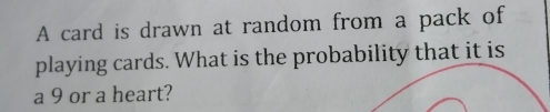 A card is drawn at random from a pack of 
playing cards. What is the probability that it is 
a 9 or a heart?