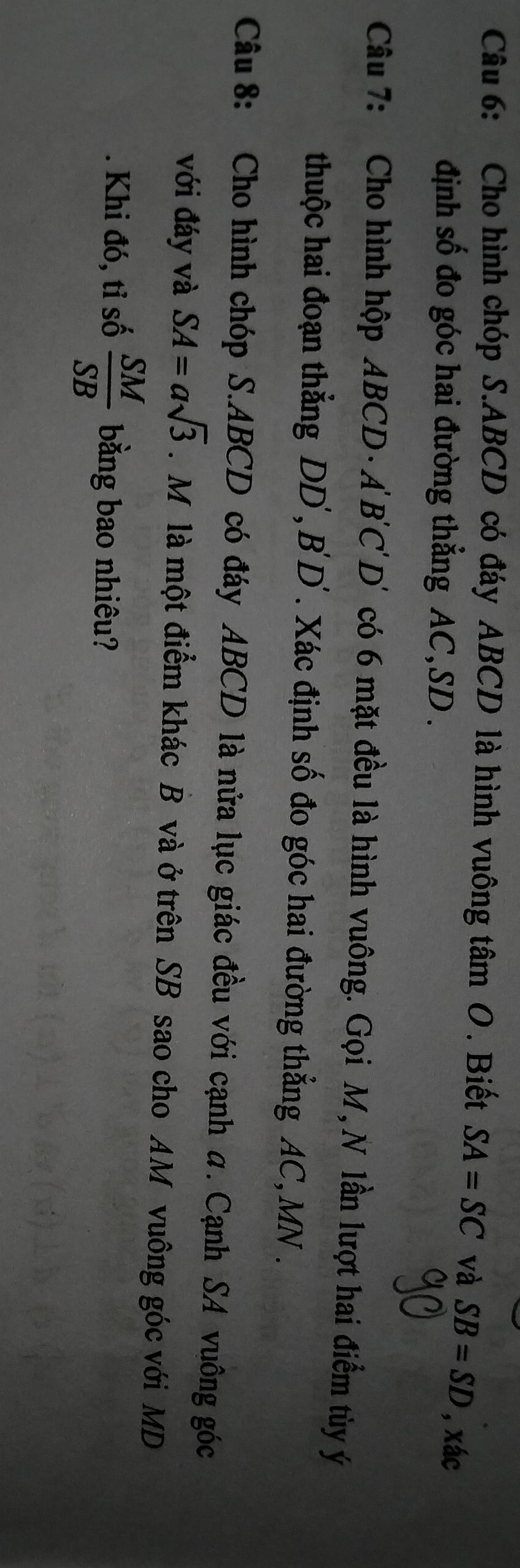 Cho hình chóp S. ABCD có đáy ABCD là hình vuông t tan O. Biết SA=SC và SB=SD , xác
định số đo góc hai đường thẳng AC, SD. 
Câu 7: Cho hình hộp ABCD · A' B ' C 'D' có 6 mặt đều là hình vuông. Gọi M,N lần lượt hai điểm tùy ý
thuộc hai đoạn thẳng DD ', B ' D ' . Xác định số đo góc hai đường thẳng AC, MN. 
Câu 8: Cho hình chóp S. ABCD có đáy ABCD là nửa lục giác đều với cạnh α. Cạnh SA vuông góc 
với đáy và SA=asqrt(3). M là một điểm khác B và ở trên SB sao cho AM vuông góc với MD 
. Khi đó, tỉ số  SM/SB  bằng bao nhiêu?