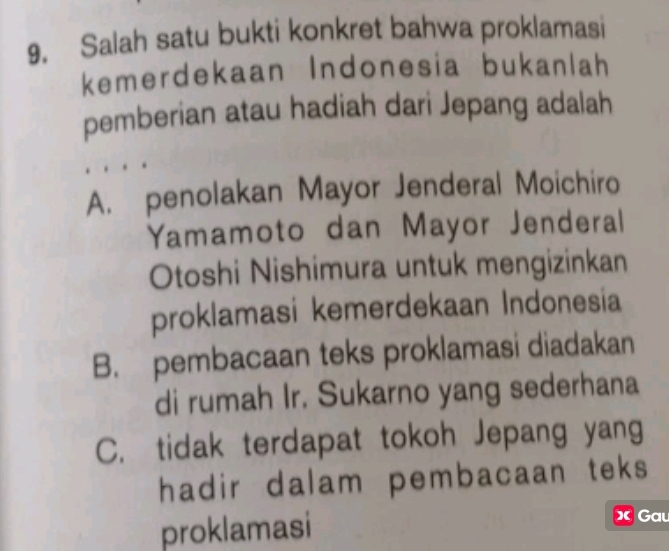 Salah satu bukti konkret bahwa proklamasi
kemerdekaan Indonesia bukanlah
pemberian atau hadiah dari Jepang adalah
A. penolakan Mayor Jenderal Moichiro
Yamamoto dan Mayor Jenderal
Otoshi Nishimura untuk mengizinkan
proklamasi kemerdekaan Indonesia
B. pembacaan teks proklamasi diadakan
di rumah Ir. Sukarno yang sederhana
C. tidak terdapat tokoh Jepang yang
hadir dalam pembacaan teks 
proklamasi X Gau