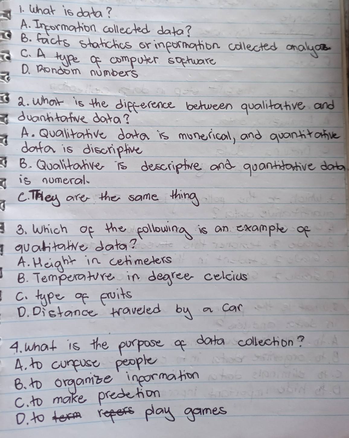 What is data?
A. Incormation collected data?
B. facts statictics or information collected analy
C. A type of computer soetware
D. Rondom numbers
2. what is the difference between qualitative and
duantitafive data?
A. Qualitative data is monerical, and quantitafive
dofa is discripfive
B. Qualitative is descripfive and guantifative dota
is numeral
C. They are the same thing
3. Which of the following is an example of
quatitatve data?
A. Height in cetimeters
B. Temperature in degree celcius
C. type of proits
D. Distance traveled by a can
4. what is the purpose of data collection?
A. to curpuse people
B. to organise inpormation
C. to make predetion
D. to
play games
