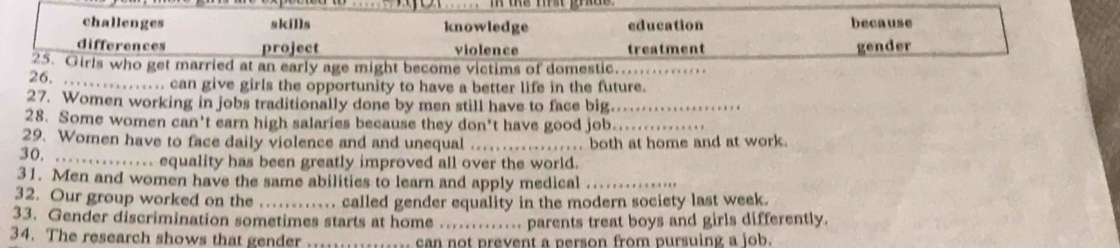 challenges skills knowledge education because
differences project violence treatment gender
25. Girls who get married at an early age might become victims of domestic._
26. ._ ............ can give girls the opportunity to have a better life in the future.
27. Women working in jobs traditionally done by men still have to face big._
28. Some women can't earn high salaries because they don't have good job._
29. Women have to face daily violence and and unequal _. both at home and at work.
30. _....... equality has been greatly improved all over the world.
31. Men and women have the same abilities to learn and apply medical_
32. Our group worked on the_ called gender equality in the modern society last week.
33. Gender discrimination sometimes starts at home _. parents treat boys and girls differently.
34. The research shows that gender can not prevent a person from pursuing a job.