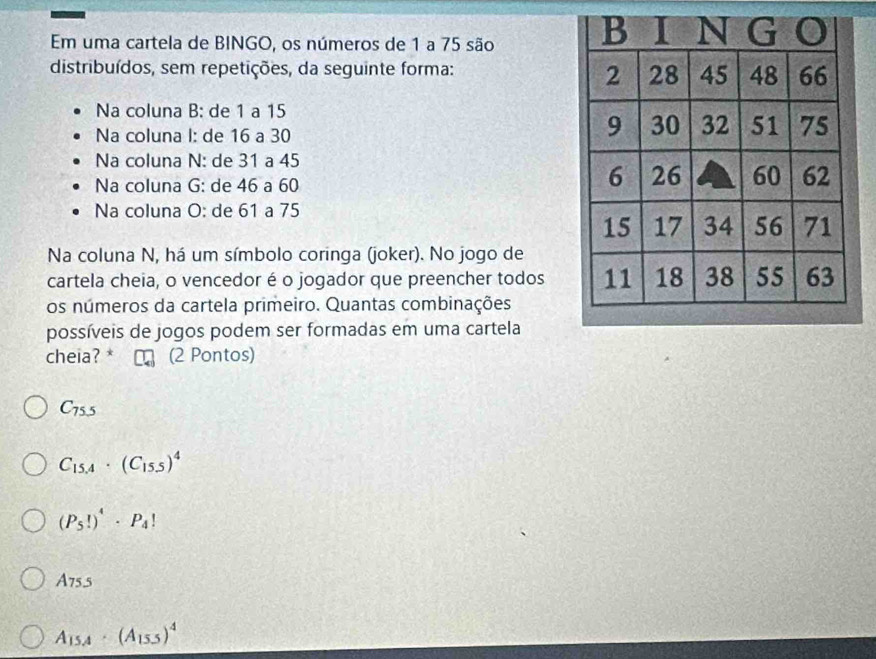 Em uma cartela de BINGO, os números de 1 a 75 são
distribuídos, sem repetições, da seguinte forma:
Na coluna B: de 1 a 15
Na coluna I: de 16 a 30
Na coluna N: de 31 a 45
Na coluna G: de 46 a 60
Na coluna O: de 61 a 75
Na coluna N, há um símbolo coringa (joker). No jogo de
cartela cheia, o vencedor é o jogador que preencher todos
os números da cartela primeiro. Quantas combinações
possíveis de jogos podem ser formadas em uma cartela
cheia? * (2 Pontos)
C_75.5
C_15.4· (C_15.5)^4
(P_5!)^4· P_4!
A755
A_15.4· (A_15.5)^4