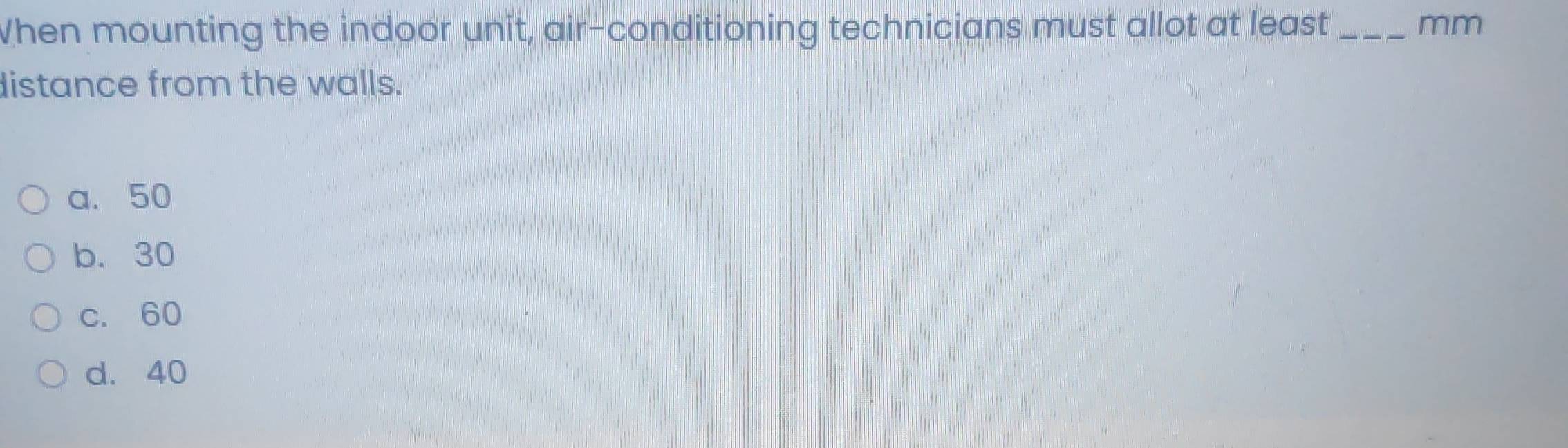 When mounting the indoor unit, air-conditioning technicians must allot at least_ mm
distance from the walls.
a. 50
b. 30
c. 60
d. 40