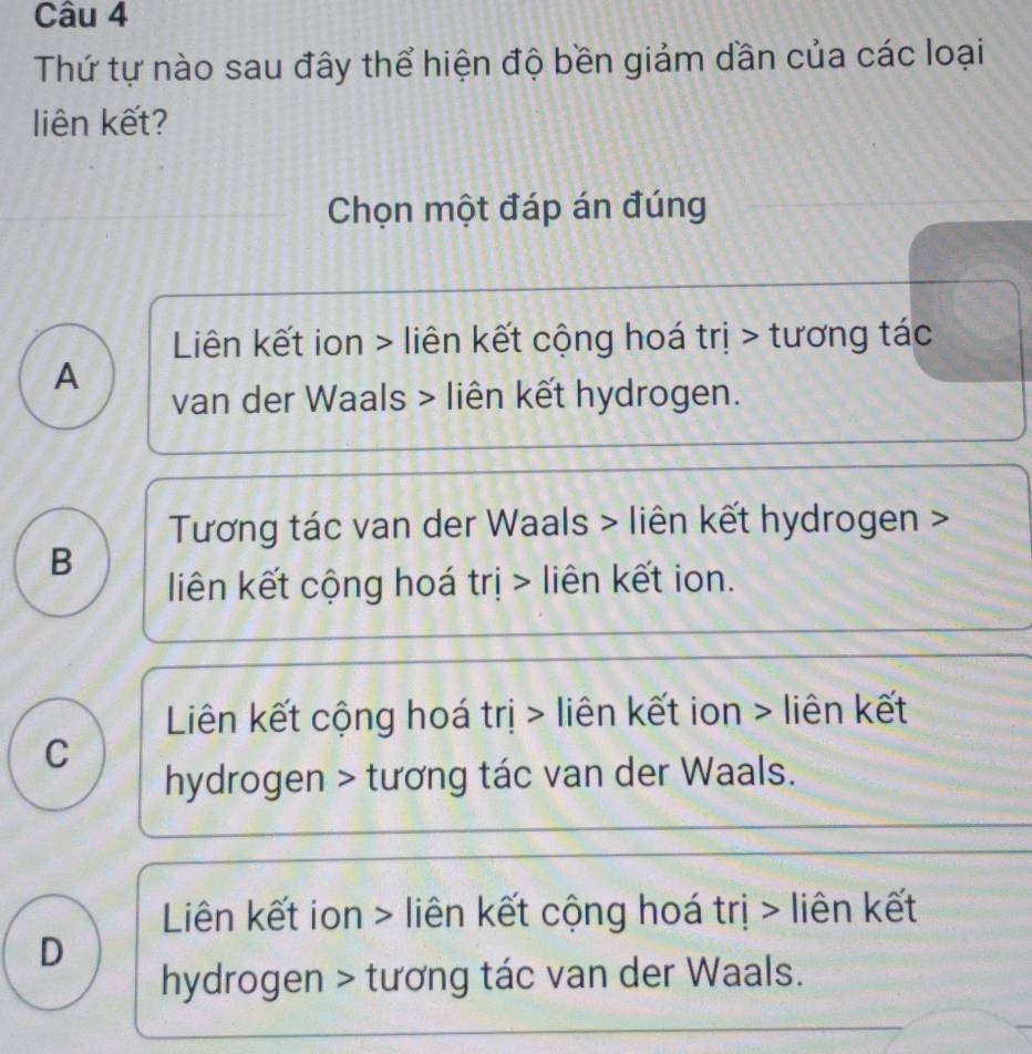 Thứ tự nào sau đây thể hiện độ bền giảm dần của các loại
liên kết?
Chọn một đáp án đúng
Liên kết ion > liên kết cộng hoá trị > tương tác
A
van der Waals > liên kết hydrogen.
Tương tác van der Waals > liên kết hydrogen >
B
liên kết cộng hoá trị > liên kết ion.
Liên kết cộng hoá trị > liên kết ion > liên kết
C
hydrogen > tương tác van der Waals.
Liên kết ion > liên kết cộng hoá trị > liên kết
D
hydrogen > tương tác van der Waals.