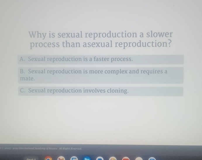 Why is sexual reproduction a slower
process than asexual reproduction?
A. Sexual reproduction is a faster process.
B. Sexual reproduction is more complex and requires a
mate.
C. Sexual reproduction involves cloning.
t 2003 - 2023 International Acadeny of Science. All Rights Reserved.