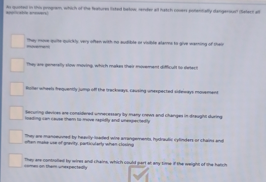 As quoted in this program, which of the features listed below, render all hatch covers potentially dangerous? (Select all
applicable answers)
They move quite quickly, very often with no audible or visible alarms to give warning of their
movement
They are generally slow moving, which makes their movement difficult to detect
Roller wheels frequently jump off the trackways, causing unexpected sideways movement
Securing devices are considered unnecessary by many crews and changes in draught during
loading can cause them to move rapidly and unexpectedly
They are manoeuvred by heavily-loaded wire arrangements, hydraulic cylinders or chains and
often make use of gravity, particularly when closing
They are controlled by wires and chains, which could part at any time if the weight of the hatch
comes on them unexpectedly