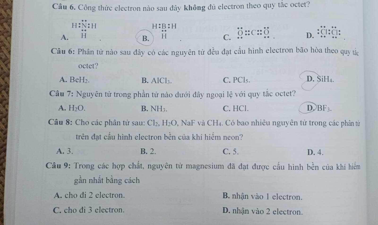 Công thức electron nào sau đây không đủ electron theo quy tắc octet?
h:N:h
H:B:H
A. 0 :c:: Ö :a:a :
B. H C.
D.
Câu 6: Phân tử nào sau đây có các nguyên tử đều đạt cấu hình electron bão hòa theo quy tắc
octet?
A. BeH₂. B. AlCl_3. C. PCl₅. D. SiH₄.
Câu 7: Nguyên tử trong phần tử nào dưới đây ngoại lệ với quy tắc octet?
A. H_2O. B. NH_3. C. HCl. DBF3.
Câu 8: Cho các phân tử sau: Cl_2, H_2O , Na F v à CH_4 4. Có bao nhiêu nguyên tử trong các phân tử
trên đạt cấu hình electron bền của khí hiếm neon?
A. 3. B. 2. C. 5. D. 4.
Câu 9: Trong các hợp chất, nguyên tử magnesium đã đạt được cấu hình bền của khí hiểm
gần nhất bằng cách
A. cho đi 2 electron. B nhận vào 1 electron.
C. cho đi 3 electron. D. nhận vào 2 electron.