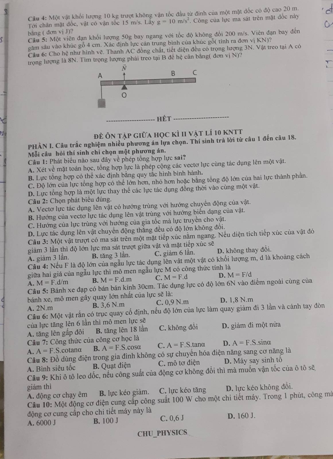 Một vật khối lượng 10 kg trượt không vận tốc đầu từ đinh của một mặt dốc có độ cao 20 m.
Tới chân mặt dốc, vật có vận tốc 15 m/s. Lây g=10m/s^2 *. Công của lực ma sát trên mặt đốc này
bằng ( đơn vị J)?
Câu 5: Một viên đạn khối lượng 50g bay ngang với tốc độ không đổi 200 m/s. Viên đạn bay đến
găm sâu vào khúc gỗ 4 cm. Xác định lực cản trung bình của khúc gỗ( tính ra đơn vị KN)?
Câu 6: Cho hệ như hình vẽ. Thanh AC đồng chất, tiết diện đều có trọng lượng 3N. Vật treo tại A có
trọng lượng là 8N. Tìm trọng lượng phải treo tại B đề hệ cân bằng( đơn vị N)?
_Hét_
đĐề Ôn tập giữa học kì II vật lí 10 kNtt
PHÀN I. Câu trắc nghiệm nhiều phương án lựa chọn. Thí sinh trã lời từ câu 1 đến câu 18.
Mỗi câu hỏi thí sinh chỉ chọn một phương án.
Câu 1: Phát biểu nào sau đây về phép tổng hợp lực sai?
A. Xét về mặt toán học, tổng hợp lực là phép cộng các vectơ lực cùng tác dụng lên một vật.
B. Lực tổng hợp có thể xác định bằng quy tắc hình bình hành.
C. Độ lớn của lực tổng hợp có thể lớn hơn, nhỏ hơn hoặc bằng tổng độ lớn của hai lực thành phần.
D. Lực tổng hợp là một lực thay thế các lực tác dụng đồng thời vào cùng một vật.
Câu 2: Chọn phát biểu đúng.
A. Vectơ lực tác dụng lên vật có hướng trùng với hướng chuyển động của vật.
B. Hướng của vectơ lực tác dụng lên vật trùng với hướng biến dạng của vật.
C. Hướng của lực trùng với hướng của gia tốc mà lực truyền cho vật.
D. Lực tác dụng lên vật chuyển động thẳng đều có độ lớn không đổi.
Câu 3: Một vật trượt có ma sát trên một mặt tiếp xúc nằm ngang. Nếu diện tích tiếp xúc của vật đó
giảm 3 lần thì độ lớn lực ma sát trượt giữa vật và mặt tiếp xúc sẽ
A. giảm 3 lần. B. tăng 3 lần. C. giảm 6 lần. D. không thay đổi.
Câu 4: Nếu F là độ lớn của ngẫu lực tác dụng lên vật một vật có khối lượng m, d là khoảng cách
giữa hai giá của ngẫu lực thì mô men ngẫu lực M có công thức tính là
A. M=F.d/m B. M=F.d.m C. M=F.d D. M=F/d
Câu 5: Bánh xe đạp có bán bán kính 30cm. Tác dụng lực có độ lớn 6N vào điểm ngoài cùng của
bánh xe, mô men gây quay lớn nhất của lực sẽ là:
A. 2N.m B. 3,6 N.m C. 0,9 N.m D. 1,8 N.m
Câu 6: Một vật rắn có trục quay cố định, nếu độ lớn của lực làm quay giảm đi 3 lần và cánh tay đòn
của lực tăng lên 6 lần thì mô men lực sẽ
A. tăng lên gấp đôi B. tăng lên 18 lần C. không đồi D. giảm đi một nửa
Câu 7: Công thức của công cơ học là
A. A=F.S S.cotanα B. A=F.S.cos alpha C. A=F.S.tan alpha D. A=F.S.sin alpha
Câu 8: Đồ dùng điện trong gia đình không có sự chuyển hóa điện năng sang cơ năng là
A. Bình siêu tốc B. Quạt điện C. mô tơ điện D. Máy say sinh tố
Câu 9: Khi ô tô leo dốc, nếu công suất của động cơ không đổi thì mà muốn vận tốc của ô tô sẽ
giảm thì D. lực kéo không đồi.
A. động cơ chạy êm B. lực kéo giảm. C. lực kéo tăng
Câu 10: Một động cơ điện cung cấp công suất 100 W cho một chi tiết máy. Trong 1 phút, công mà
động cơ cung cấp cho chi tiết máy này là
A. 6000 J B. 100 J C. 0,6 J D. 160 J.
CHU_PHYSICS