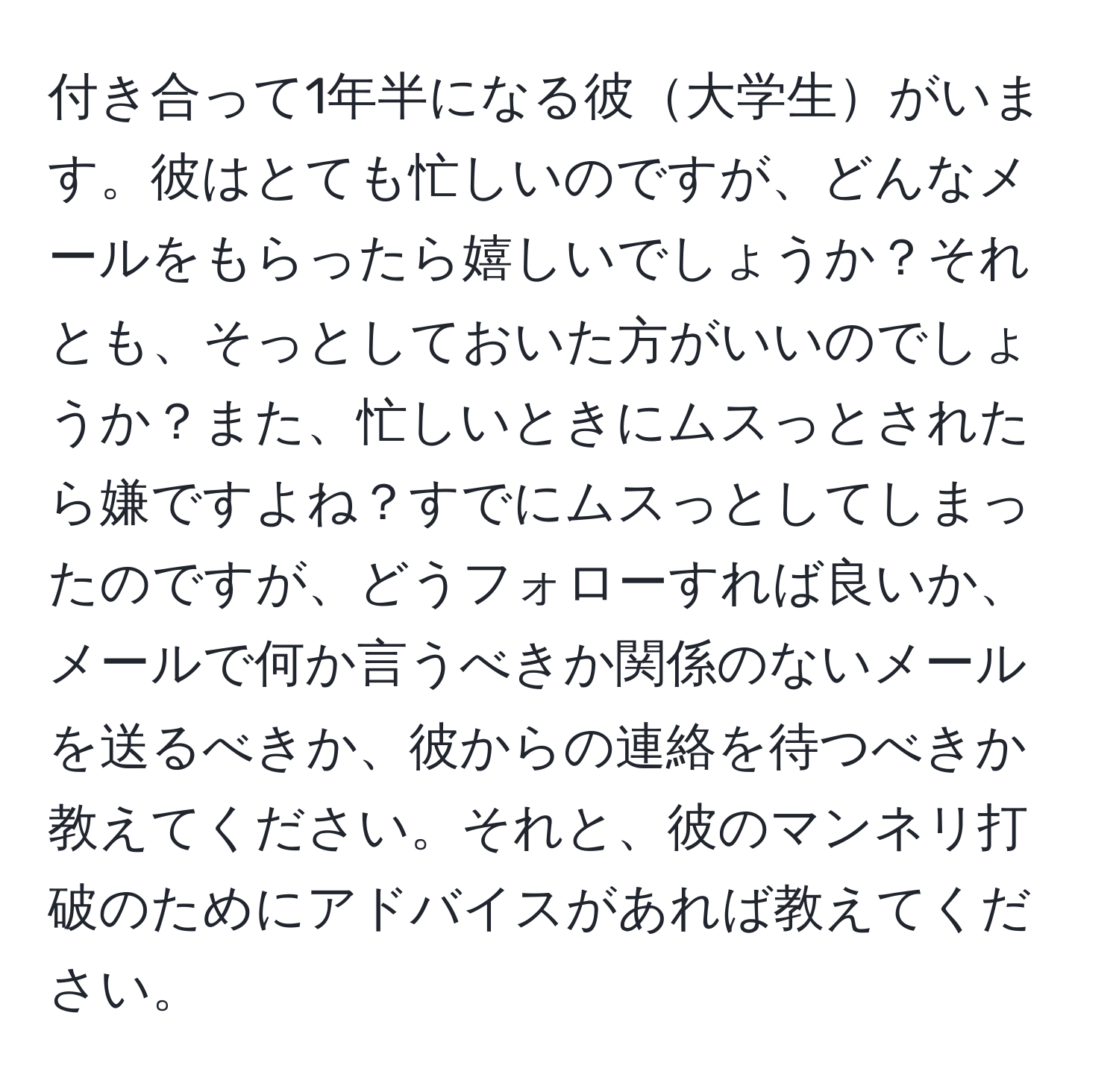 付き合って1年半になる彼大学生がいます。彼はとても忙しいのですが、どんなメールをもらったら嬉しいでしょうか？それとも、そっとしておいた方がいいのでしょうか？また、忙しいときにムスっとされたら嫌ですよね？すでにムスっとしてしまったのですが、どうフォローすれば良いか、メールで何か言うべきか関係のないメールを送るべきか、彼からの連絡を待つべきか教えてください。それと、彼のマンネリ打破のためにアドバイスがあれば教えてください。