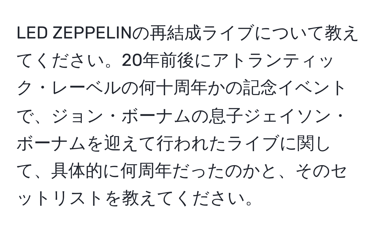 LED ZEPPELINの再結成ライブについて教えてください。20年前後にアトランティック・レーベルの何十周年かの記念イベントで、ジョン・ボーナムの息子ジェイソン・ボーナムを迎えて行われたライブに関して、具体的に何周年だったのかと、そのセットリストを教えてください。