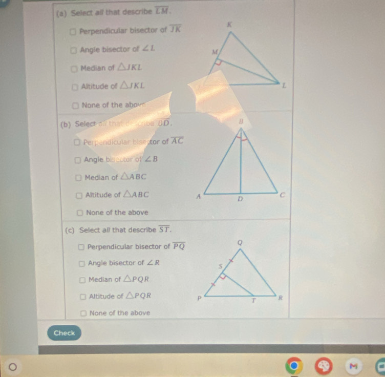 Select all that describe overline LM.
Perpendicular bisector of overline JK
Angle bisector of ∠ L
Median of △ JKL
Altitude of △ JKL
None of the abov
(b) Select of that describe BD.
Perpandicular bisector of overline AC
Angle bisector of ∠ B
Median of △ ABC
Altitude of △ ABC
None of the above
(c) Select al that describe overline ST.
Perpendicular bisector of overline PQ
Angle bisector of ∠ R
Median of △ PQR
Altitude of △ PQR
None of the above
Check