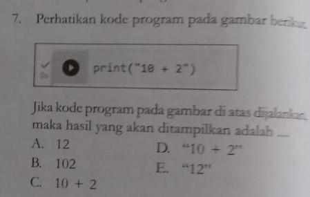 Perhatikan kode program pada gambar berk
print (''1θ +2'')
a 
Jika kode program pada gambar di atas dijalanka
maka hasil yang akan ditampilkan adalah ....
A. 12
D. “10+2”
B. 102
E. “12”
C. 10+2