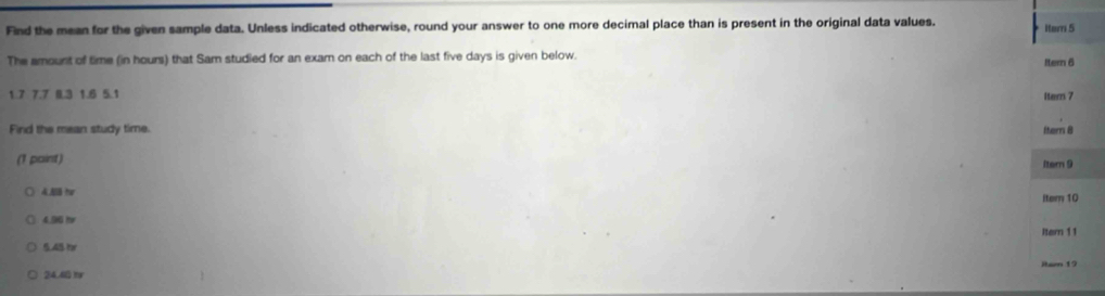 Find the mean for the given sample data. Unless indicated otherwise, round your answer to one more decimal place than is present in the original data values. iter 5 
The amount of time (in hours) that Sam studied for an exam on each of the last five days is given below. Itern 6
1.7 7.7 0.3 1.6 5.1 Itern 7
Find the mean study time. Itern 8
(1 paint) Itern 9
4. AB hr item 10
4.96 hr
5.45t Itern 11
24.60 1 Itam 19