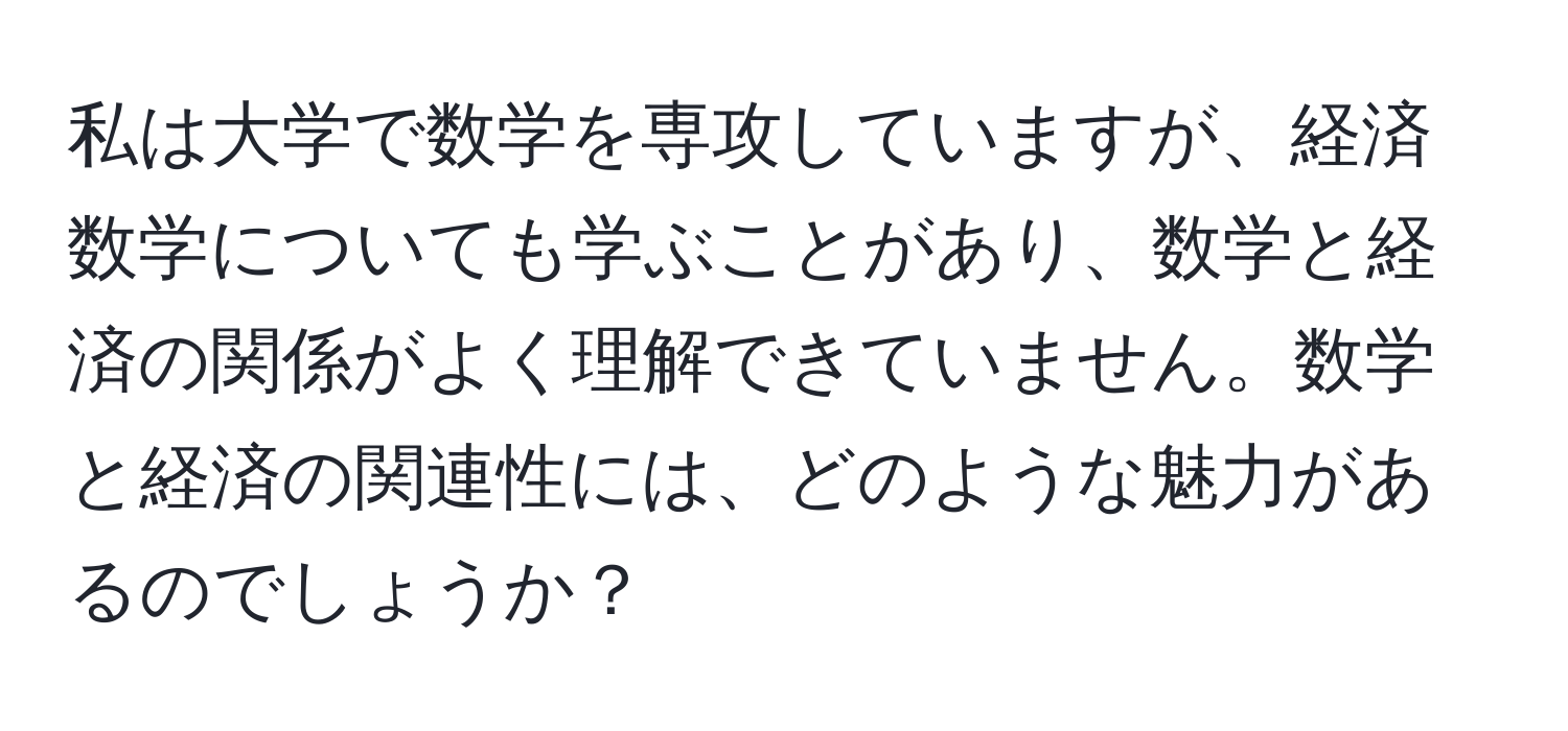 私は大学で数学を専攻していますが、経済数学についても学ぶことがあり、数学と経済の関係がよく理解できていません。数学と経済の関連性には、どのような魅力があるのでしょうか？