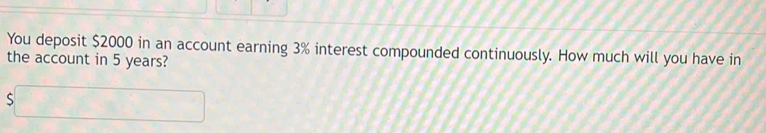 You deposit $2000 in an account earning 3% interest compounded continuously. How much will you have in 
the account in 5 years?
$□