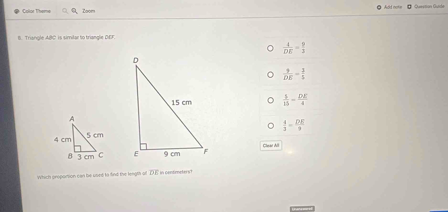 Color Theme Zoom Add note Question Guide
8. Triangle ABC is similar to triangle DEF.
 4/DE = 9/3 
 9/DE = 3/5 
 5/15 = DE/4 
 4/3 = DE/9 
Clear All

Which proportion can be used to find the length of overline DE in centimeters?
Unanswer t