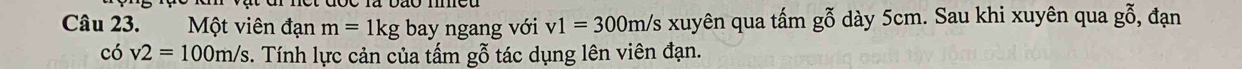 Một viên đạn m=1kg bay ngang với v1=300m/s xuyên qua tấm gỗ dày 5cm. Sau khi xuyên qua gỗ, đạn 
có v2=100m/s 3. Tính lực cản của tấm gỗ tác dụng lên viên đạn.