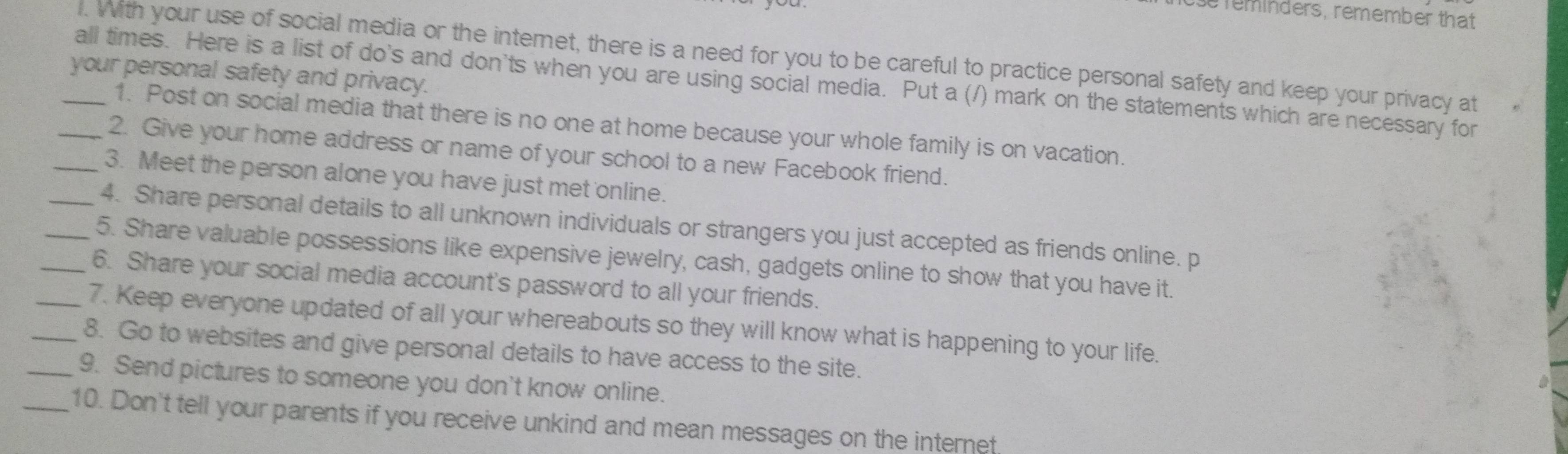 se reminders, remember that 
l. With your use of social media or the intemet, there is a need for you to be careful to practice personal safety and keep your privacy at 
your personal safety and privacy. 
_all times. Here is a list of do's and don'ts when you are using social media. Put a (/) mark on the statements which are necessary for 
1. Post on social media that there is no one at home because your whole family is on vacation. 
2. Give your home address or name of your school to a new Facebook friend. 
_3. Meet the person alone you have just met online. 
_4. Share personal details to all unknown individuals or strangers you just accepted as friends online. p 
_5. Share valuable possessions like expensive jewelry, cash, gadgets online to show that you have it. 
_6. Share your social media account's password to all your friends. 
_7. Keep everyone updated of all your whereabouts so they will know what is happening to your life. 
_8. Go to websites and give personal details to have access to the site. 
_9. Send pictures to someone you don't know online. 
_10. Don't tell your parents if you receive unkind and mean messages on the internet