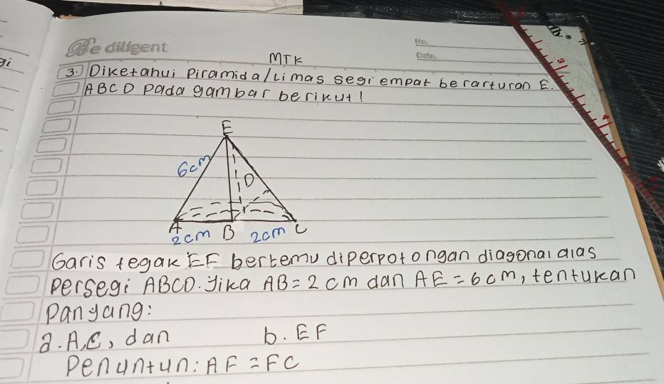 gì 
MTK 
_ 
3. Diketahui Piramida/limas segiempar berarturon E.
ABCD Pada gambar berixut! 
Garis tegak EF bertemv diperpotongan diagonal alas 
Persegi ABCD. Jika AB=2cm dan AE=6cm , tenturan 
Panyang: 
8. A, C, dan b. EF
Pen 4n+4n 1: AF=FC