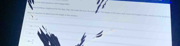 ng One-Step Equations with integersMC)
was building a doghouse for his dog, Chip. He made the door 36 inche s all. The height of the door was twice the height of the window in the doghous
Wate as equation to determine the height of the window
36-2n
36>2+h
26=h-2
36= h/2 