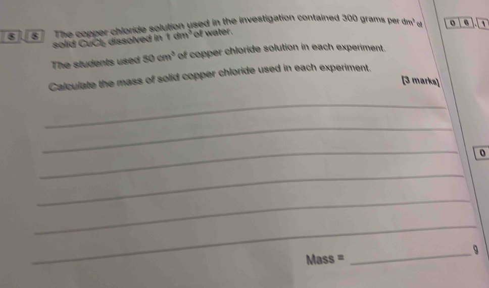 The copper chloride solution used in the investigation contained 300 grams per dm^3 of o 6 1
solid CuCl dissolved in 1dm^3 of water. 
The students used 50cm^3 of copper chloride solution in each experiment. 
Calculate the mass of solid copper chloride used in each experiment. 
[3 marks] 
_ 
_ 
_ 
0 
_ 
_ 
_ 
_g 
Mass =