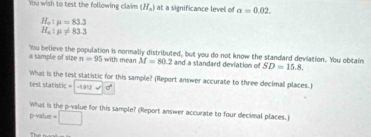 You wish to test the following claim (H_a) at a significance level of alpha =0.02.
H_o:mu =83.3
H_a:mu != 83.3
You believe the population is normally distributed, but you do not know the standard deviation. You obtain 
a sample of size n=95 with mean M=80.2 and a standard deviation of SD=15.8. 
What is the test statistic for this sample? (Report answer accurate to three decimal places.) 
test statistic = -1.912 0_v
What is the p -value for this sample? (Report answer accurate to four decimal places.)
p-value =