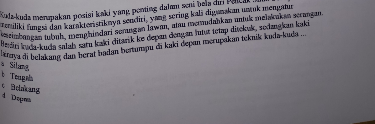 Kuda-kuda merupa an posisi ka i enti d am sen ir P c 
memiliki fungsi dan karakteristiknya sendiri, yang sering kali digunakan untuk mengatur
keseimbangan tubuh, menghindari serangan lawan, atau memudahkan untuk melakukan serangan.
Berdiri kuda-kuda salah satu kaki ditarik ke depan dengan lutut tetap ditekuk, sedangkan kaki
lainnya di belakang dan berat badan bertumpu di kaki depan merupakan teknik kuda-kuda ...
a Silang
b Tengah
c Belakang
d Depan