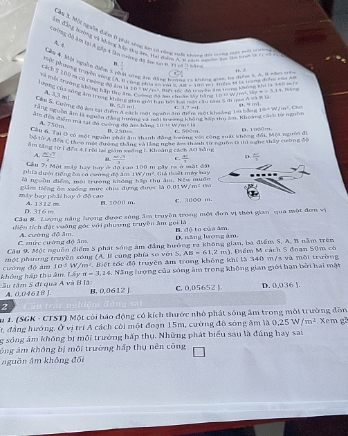 Câu 3, Một nguồn điểm 0 phát sông âm có công trất thông đri trong một nôi trườêg
ăm đảng hưởng và không hấp thu âm, Hai điểm A, W vách ngườn ăm lào bưạt là t1 và đ
A. 4.
cường độ âm tại Á gặp 4 lần cường đô âm tại t Tí en là năn
Câu 4. Một nguồn điễm 5. 1/3 
R
một phương truyền xống (A.B cùng phía số với s 00 m). Diểm M là trung điểm của AB
ất sông âm đẳng huởng ra không gian, ba điểm 5. A. 8 năm trên D. 2.
cách S 100 m có cường độ âm là 10/ y * iz Tiớ tốc độ tri m, thông không khi là 340 m/s
Và môi trường không báp thu ân
lượng của sông âm trong không ởi hạn bởi hai mặt cầu tân
A. 3,3 m).
#g độ âm chuẩn lấy bằng 0v/m^2,18yπ =3,1 4. Nãng
Cầu 5. Cuờng độ âm tại điểm A cách một nguồn âm điểm một khoảng 1m bằng 10°w/m^2. Cho
B. 5.5 mJ C. 3,7 mJ.
D. 9 m]
rằng nguồn âm là nguồn đẳng hướng và môi trường không hần thu âm. Khoảng cách từ nguồn
âm đến điểm mà tại đó cường độ âm bằng 10-1² W m^213
A. 750m.
B. 250m C. 500m.
Cầu 6. Tại Ô có một nguồn phát âm thanh đẳng hướng với công suất không đối. Một người đ D.  1000m
bộ từ A đến C theo một đường thắng và lắng nghe âm thanh từ nguồn 0 thì nghe thấy cường đô
tâm tăng từ 1 đến 4.1 rồi lại giám xuống I. Khoảng cách AO bằn
A.  ACsqrt(2)/2  B.  ACsqrt(3)/3  C.  AC/3 
Cầu 7: Một máy bay bay ở độ cao 100 m gây ra ở mặt đất
phía dưới tiếng ồn có cường độ âm 1W/m^2.. Giả thiết máy bay
là nguồn điểm, môi trường không
giảm tiếng ồn xuống mức chịu đựng được là  hấp thụ âm. Nếu muốn thì
0.01W/m^2
máy bay phải bay ở độ cao C. 3000 m
A. 1312 m. B. 1000 m.
D. 316 m
Câu 8. Lượng năng lượng được sóng âm truyền trong một đơn vị thời gian qua một đơn vị
diện tích đặt vuông góc với phương truyền âm gọi là
A. cường độ âm.
C. mức cường độ âm. D. năng lượng âm, B. độ to của âm.
Cầu 9. Một nguồn điểm S phát sóng âm đầng hướng ra không gian, ba điểm S, A, B nằm trên
một phương truyền sóng (A, B cùng phía so với S, AB=61,2m). Điểm M cách S đoạn 50m có
cường độ âm 10^(-5)W/m^2 ² Biết tốc độ truyền âm trong không khí là 340 m/s và môi trường
không hấp thụ âm. Lấy π =3,14. Năng lượng của sóng âm trong không gian giới hạn bởi hai mặt
tầu tâm S đi qua A và B là: C. 0,05652 ] D. 0,036 J.
A. 0,04618 J. B. 0,0612 J.
2
u 1. (SGK - CTST) Một còi báo động có kích thước nhỏ phát sóng âm trong môi trường đồn
ất, đẳng hướng. Ở vị trí A cách còi một đoạn 15m, cường độ sóng âm là 0,25W/m^2 Xem gã
g sóng âm không bị môi trường hấp thụ. Những phát biểu sau là đúng hay sai
óng âm không bị môi trường hấp thụ nên công
nguồn âm không đối