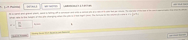 DETAILS MY NOTES LARHSCALC1 2.7.017.MI. ASK YOUR TEACH 
At a sand and gravel plant, sand is falling off a conveyor and onto a conical pile at a rate of 8 cubic feet per minute. The diameter of the base of the cone is appreximately three times the altitude 
what rate is the height of the pile changing when the pile is 2 feet high? (Hint: The formula for the volume of a cone is v= 1/3 ar^2h)
h'= 16/9π   f/min 
Submit Anewlt Viewing Seved Work Revert to Last Rescocse 
ASK YOUR FEACHER