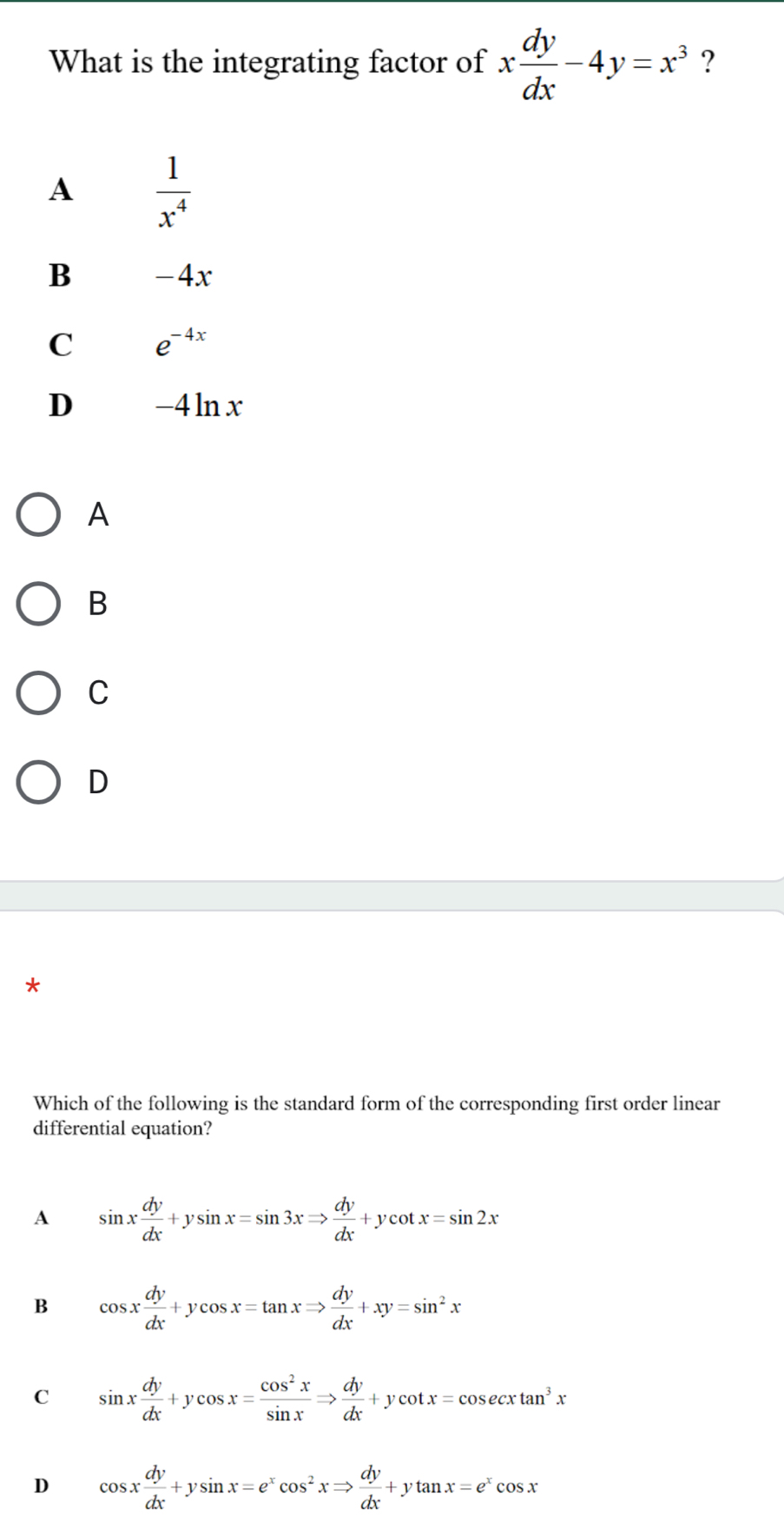 What is the integrating factor of x dy/dx -4y=x^3 ?
A  1/x^4 
B -4x
C e^(-4x)
D -4lnx
A
B
C
D
*
Which of the following is the standard form of the corresponding first order linear
differential equation?
A sin x dy/dx +ysin x=sin 3xRightarrow  dy/dx +ycot x=sin 2x
B cos x dy/dx +ycos x=tan xRightarrow  dy/dx +xy=sin^2x
C sin x dy/dx +ycos x= cos^2x/sin x Rightarrow  dy/dx +ycot x=cos ecxtan^3x
D cos x dy/dx +ysin x=e^xcos^2xRightarrow  dy/dx +ytan x=e^xcos x