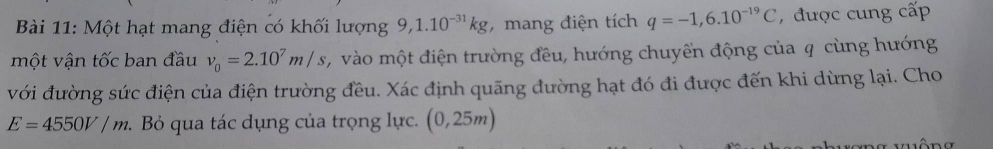 Một hạt mang điện có khối lượng 9, 1.10^(-31)kg , mang điện tích q=-1,6.10^(-19)C , được cung cấp 
một vận tốc ban đầu v_0=2.10^7m/s 2, vào một điện trường đều, hướng chuyến động của q cùng hướng 
với đường sức điện của điện trường đều. Xác định quãng đường hạt đó đi được đến khi dừng lại. Cho
E=4550V/m :. Bỏ qua tác dụng của trọng lực. (0,25m)
ê n a