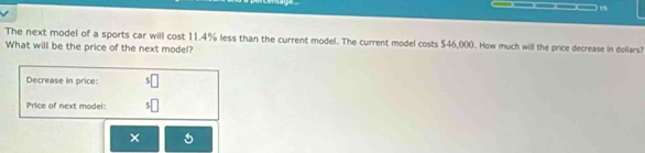 The next model of a sports car will cost 11.4% less than the current model. The current model costs $46,000. How much will the price decrease in dollars? 
What will be the price of the next model? 
Decrease in price: 
Price of next model: 5□
× 5