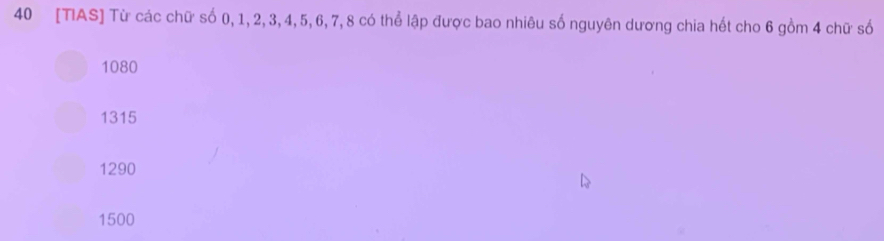 40 [TIAS] Từ các chữ số 0, 1, 2, 3, 4, 5, 6, 7, 8 có thể lập được bao nhiêu số nguyên dương chia hết cho 6 gồm 4 chữ số
1080
1315
1290
1500