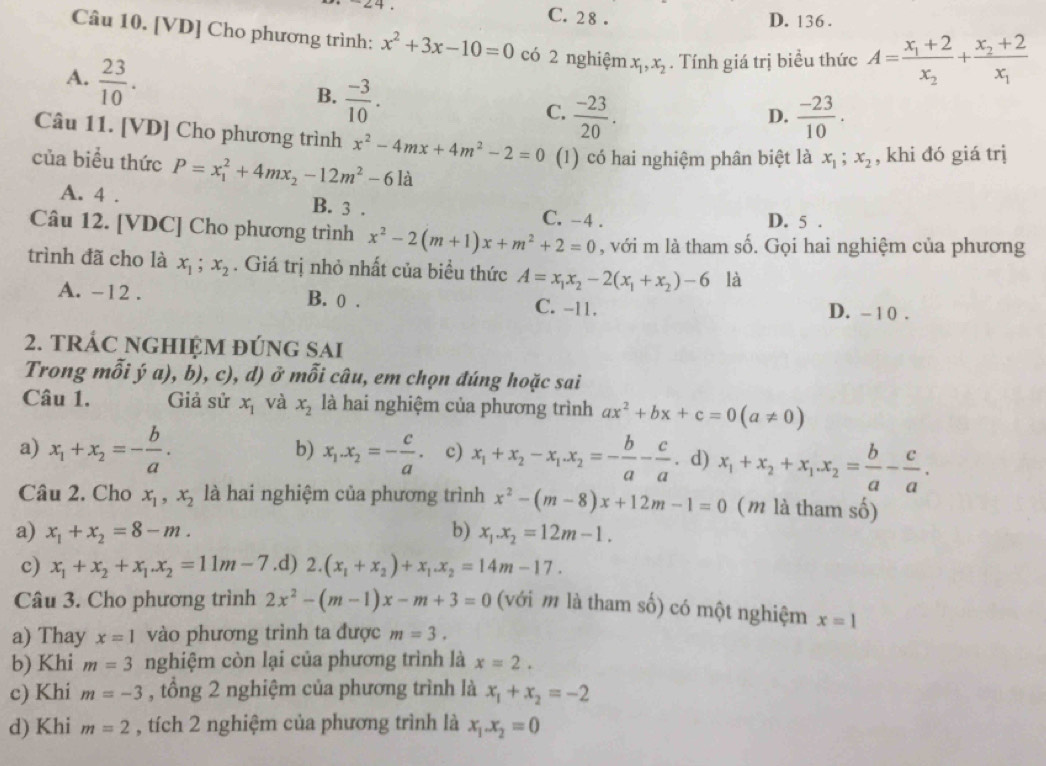 C. 2 8 . D. 136 .
Câu 10. [VD] Cho phương trình: x^2+3x-10=0 có 2 nghiệm x_1,x_2. Tính giá trị biểu thức A=frac x_1+2x_2+frac x_2+2x_1
A.  23/10 .
B.  (-3)/10 .
C.  (-23)/20 .  (-23)/10 .
D.
Câu 11. [VD] Cho phương trình x^2-4mx+4m^2-2=0 (1) có hai nghiệm phân biệt là x_1;x_2 , khi đó giá trị
của biểu thức P=x_1^(2+4mx_2)-12m^2-6la
A. 4 . B. 3 . C. -4 .
D. 5 .
Câu 12. [VDC] Cho phương trình x^2-2(m+1)x+m^2+2=0 , với m là tham số. Gọi hai nghiệm của phương
trình đã cho là x_1;x_2. Giá trị nhỏ nhất của biều thức A=x_1x_2-2(x_1+x_2)-6 là
A. -12 . B. 0 . C. -11. D. - 10 .
2. TRÁC NGHIỆM đÚNG SAi
Trong mỗi ý a), b), c), d) ở mỗi câu, em chọn đúng hoặc sai
Câu 1. Giả sử x_1 và x_2 là hai nghiệm của phương trình ax^2+bx+c=0(a!= 0)
b)
a) x_1+x_2=- b/a . x_1.x_2=- c/a . c) x_1+x_2-x_1.x_2=- b/a - c/a . d) x_1+x_2+x_1.x_2= b/a - c/a .
Câu 2. Cho x_1,x_2 là hai nghiệm của phương trình x^2-(m-8)x+12m-1=0 (m là tham số)
a) x_1+x_2=8-m. b) x_1.x_2=12m-1.
c) x_1+x_2+x_1.x_2=11m-7 .d) 2.(x_1+x_2)+x_1.x_2=14m-17.
Câu 3. Cho phương trình 2x^2-(m-1)x-m+3=0 (với m là tham số) có một nghiệm x=1
a) Thay x=1 vào phương trình ta được m=3.
b) Khi m=3 nghiệm còn lại của phương trình là x=2.
c) Khi m=-3 , tổng 2 nghiệm của phương trình là x_1+x_2=-2
d) Khi m=2 , tích 2 nghiệm của phương trình là x_1.x_2=0